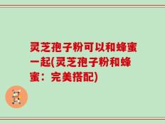 灵芝孢子粉可以和蜂蜜一起(灵芝孢子粉和蜂蜜：完美搭配)