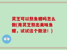 灵芝可以熬鱼鳔吗怎么做(用灵芝熬出美味鱼鳔，试试这个做法！)