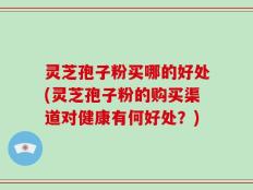 灵芝孢子粉买哪的好处(灵芝孢子粉的购买渠道对健康有何好处？)