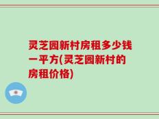 灵芝园新村房租多少钱一平方(灵芝园新村的房租价格)