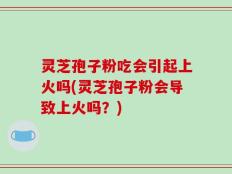 灵芝孢子粉吃会引起上火吗(灵芝孢子粉会导致上火吗？)