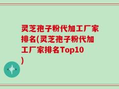 灵芝孢子粉代加工厂家排名(灵芝孢子粉代加工厂家排名Top10)