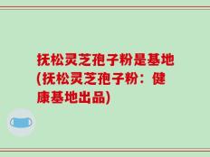 抚松灵芝孢子粉是基地(抚松灵芝孢子粉：健康基地出品)