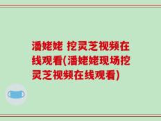 潘姥姥 挖灵芝视频在线观看(潘姥姥现场挖灵芝视频在线观看)