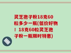 灵芝孢子粉18克60粒多少一瓶(低价好物！18克60粒灵芝孢子粉一瓶限时特惠)