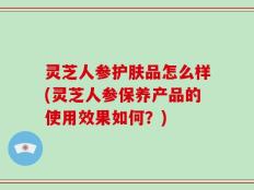 灵芝人参护肤品怎么样(灵芝人参保养产品的使用效果如何？)