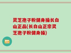 灵芝孢子粉健身操长白山正品(长白山正宗灵芝孢子粉健身操)