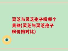 灵芝与灵芝孢子粉哪个贵些(灵芝与灵芝孢子粉价格对比)