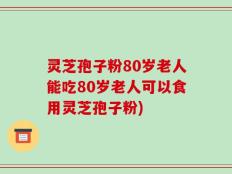 灵芝孢子粉80岁老人能吃80岁老人可以食用灵芝孢子粉)