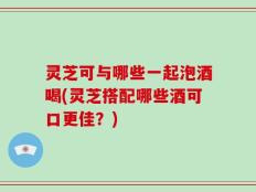 灵芝可与哪些一起泡酒喝(灵芝搭配哪些酒可口更佳？)