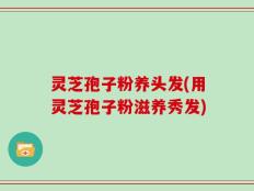 灵芝孢子粉养头发(用灵芝孢子粉滋养秀发)