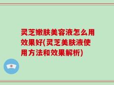 灵芝嫩肤美容液怎么用效果好(灵芝美肤液使用方法和效果解析)