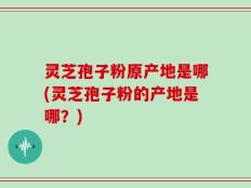 灵芝孢子粉原产地是哪(灵芝孢子粉的产地是哪？)