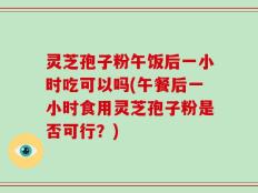 灵芝孢子粉午饭后一小时吃可以吗(午餐后一小时食用灵芝孢子粉是否可行？)