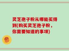 灵芝孢子粉从哪能买得到(购买灵芝孢子粉，你需要知道的事项)