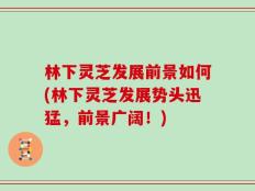 林下灵芝发展前景如何(林下灵芝发展势头迅猛，前景广阔！)
