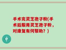 手术完灵芝孢子粉(手术后服用灵芝孢子粉，对康复有何帮助？)