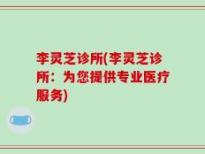 李灵芝诊所(李灵芝诊所：为您提供专业医疗服务)