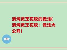 清炖灵芝花胶的做法(清炖灵芝花胶：做法大公开)