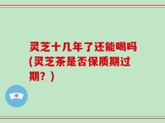 灵芝十几年了还能喝吗(灵芝茶是否保质期过期？)