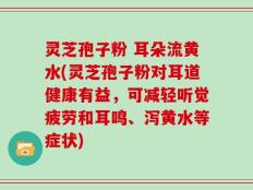 灵芝孢子粉 耳朵流黄水(灵芝孢子粉对耳道健康有益，可减轻听觉疲劳和耳鸣、泻黄水等症状)