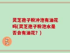 灵芝孢子粉冲泡有油花吗(灵芝孢子粉泡水是否会有油花？)