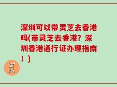 深圳可以带灵芝去香港吗(带灵芝去香港？深圳香港通行证办理指南！)