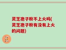 灵芝孢子粉不上火吗(灵芝孢子粉有没有上火的问题)