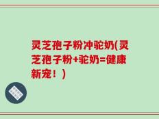 灵芝孢子粉冲驼奶(灵芝孢子粉+驼奶=健康新宠！)