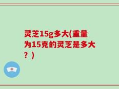 灵芝15g多大(重量为15克的灵芝是多大？)