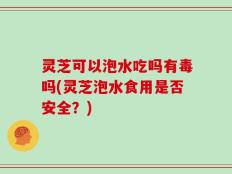 灵芝可以泡水吃吗有毒吗(灵芝泡水食用是否安全？)