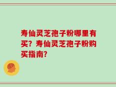 寿仙灵芝孢子粉哪里有买？寿仙灵芝孢子粉购买指南？