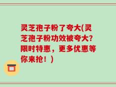 灵芝孢子粉了夸大(灵芝孢子粉功效被夸大？限时特惠，更多优惠等你来抢！)