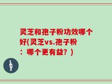 灵芝和孢子粉功效哪个好(灵芝vs.孢子粉：哪个更有益？)