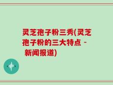 灵芝孢子粉三秀(灵芝孢子粉的三大特点 - 新闻报道)