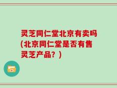 灵芝同仁堂北京有卖吗(北京同仁堂是否有售灵芝产品？)