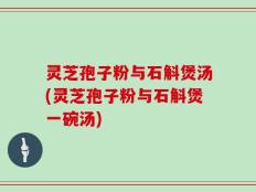 灵芝孢子粉与石斛煲汤(灵芝孢子粉与石斛煲一碗汤)