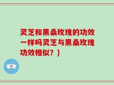 灵芝和黑桑玫瑰的功效一样吗灵芝与黑桑玫瑰功效相似？)
