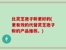 比灵芝孢子粉更好的(更有效的代替灵芝孢子粉的产品推荐。)