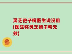 灵芝孢子粉医生说没用(医生称灵芝孢子粉无效)