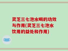 灵芝三七泡水喝的功效与作用(灵芝三七泡水饮用的益处和作用)