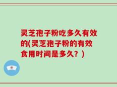灵芝孢子粉吃多久有效的(灵芝孢子粉的有效食用时间是多久？)