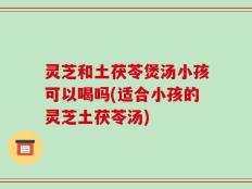 灵芝和土茯苓煲汤小孩可以喝吗(适合小孩的灵芝土茯苓汤)