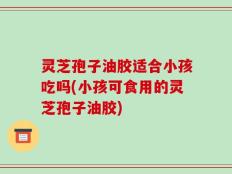 灵芝孢子油胶适合小孩吃吗(小孩可食用的灵芝孢子油胶)