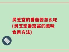 灵芝堂的番茄酱怎么吃(灵芝堂番茄酱的美味食用方法)