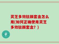 灵芝多效驻颜套盒怎么用(如何正确使用灵芝多效驻颜套盒？)