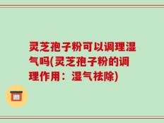 灵芝孢子粉可以调理湿气吗(灵芝孢子粉的调理作用：湿气祛除)