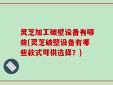 灵芝加工破壁设备有哪些(灵芝破壁设备有哪些款式可供选择？)