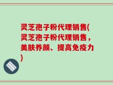灵芝孢子粉代理销售(灵芝孢子粉代理销售，美肤养颜、提高免疫力)