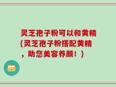 灵芝孢子粉可以和黄精(灵芝孢子粉搭配黄精，助您美容养颜！)